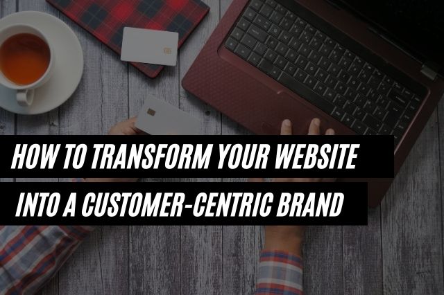 How To Transform Your Website Into A Customer Centric Brand